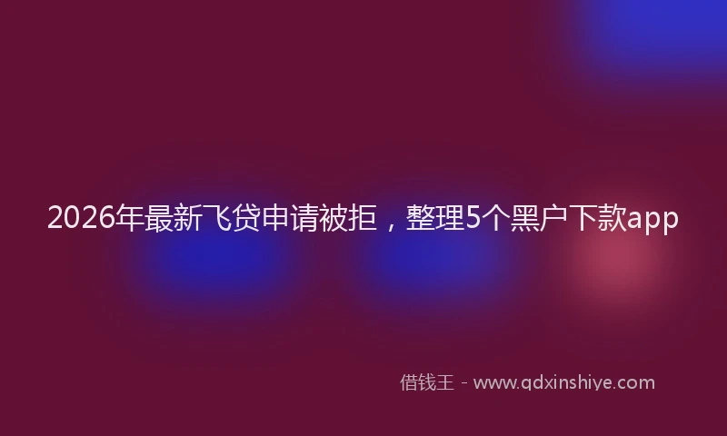 2026年最新飞贷申请被拒，整理5个黑户下款app