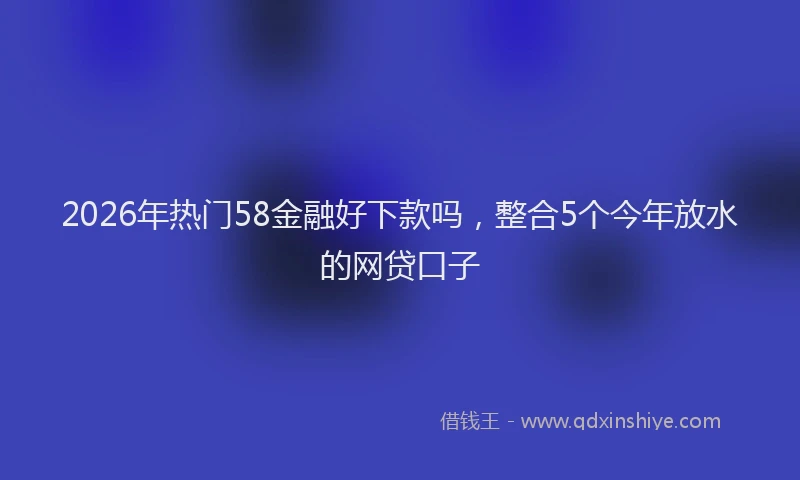 2026年热门58金融好下款吗，整合5个今年放水的网贷口子