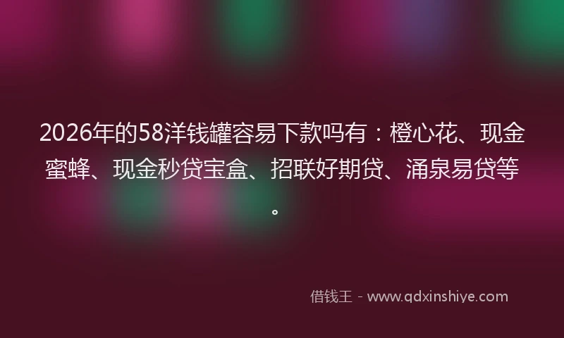2026年的58洋钱罐容易下款吗有：橙心花、现金蜜蜂、现金秒贷宝盒、招联好期贷、涌泉易贷等。