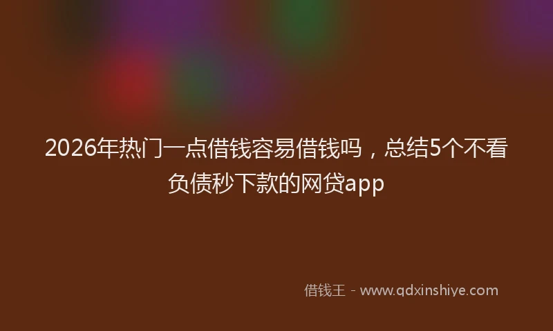 2026年热门一点借钱容易借钱吗，总结5个不看负债秒下款的网贷app