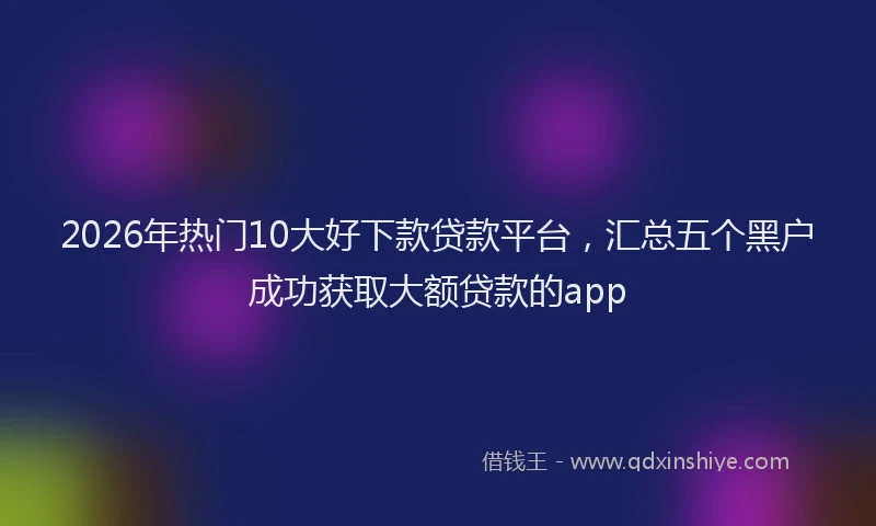 2026年热门10大好下款贷款平台，汇总五个黑户成功获取大额贷款的app