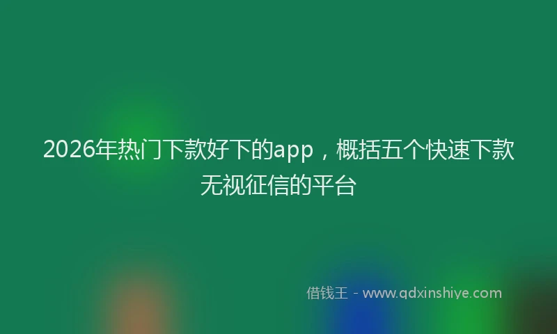 2026年热门下款好下的app，概括五个快速下款无视征信的平台