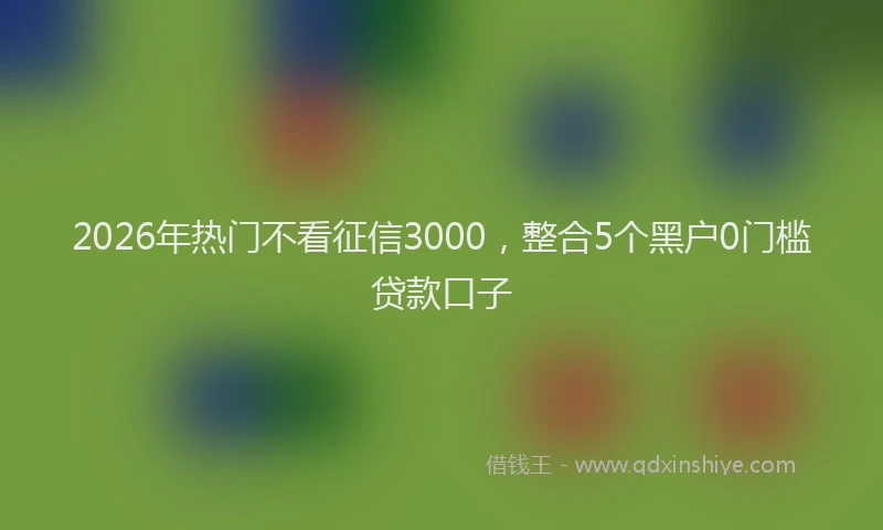 2026年热门不看征信3000，整合5个黑户0门槛贷款口子
