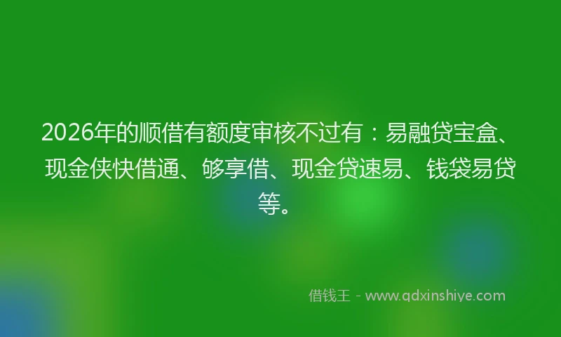 2026年的顺借有额度审核不过有：易融贷宝盒、现金侠快借通、够享借、现金贷速易、钱袋易贷等。