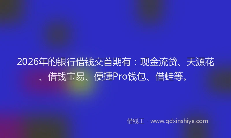 2026年的银行借钱交首期有：现金流贷、天源花、借钱宝易、便捷Pro钱包、借蛙等。