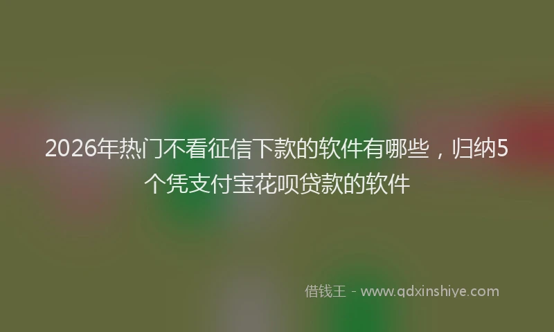 2026年热门不看征信下款的软件有哪些，归纳5个凭支付宝花呗贷款的软件