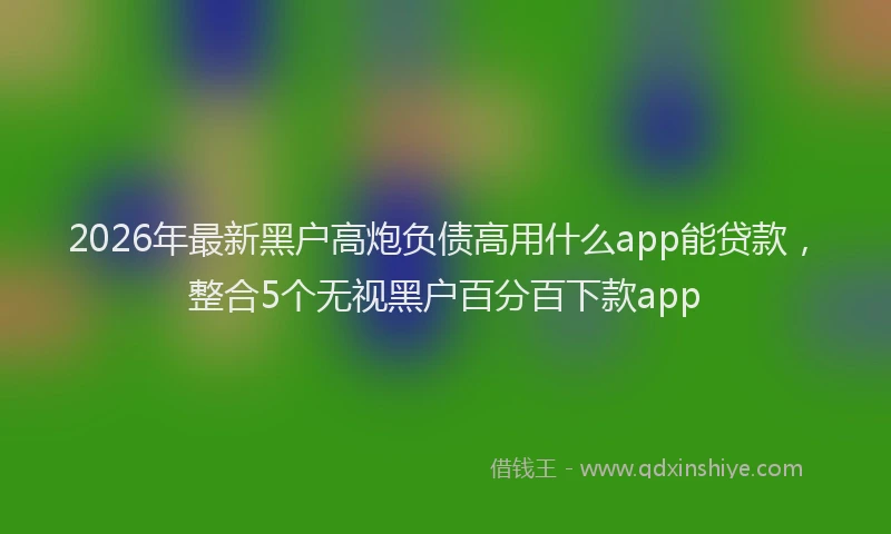 2026年最新黑户高炮负债高用什么app能贷款，整合5个无视黑户百分百下款app