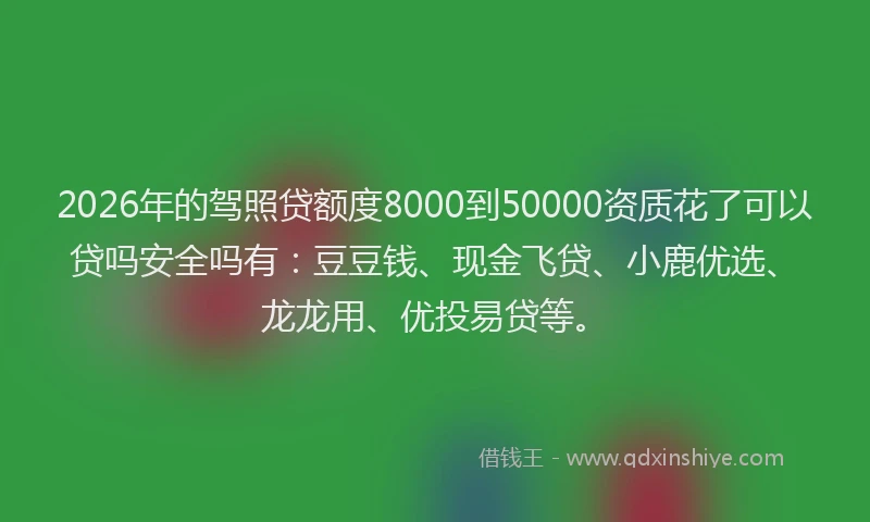 2026年的驾照贷额度8000到50000资质花了可以贷吗安全吗有：豆豆钱、现金飞贷、小鹿优选、龙龙用、优投易贷等。