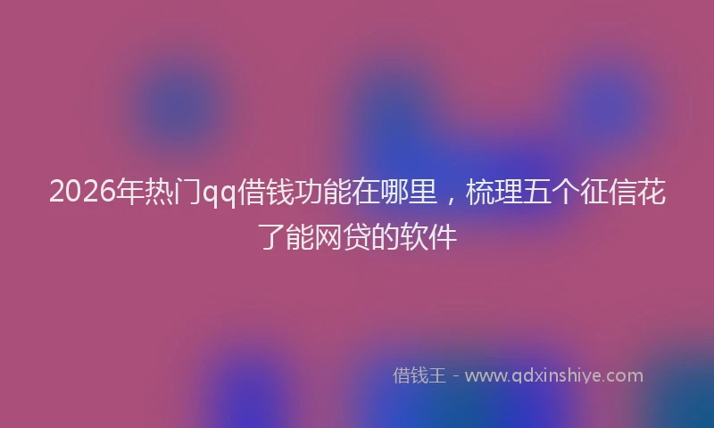 2026年热门qq借钱功能在哪里，梳理五个征信花了能网贷的软件
