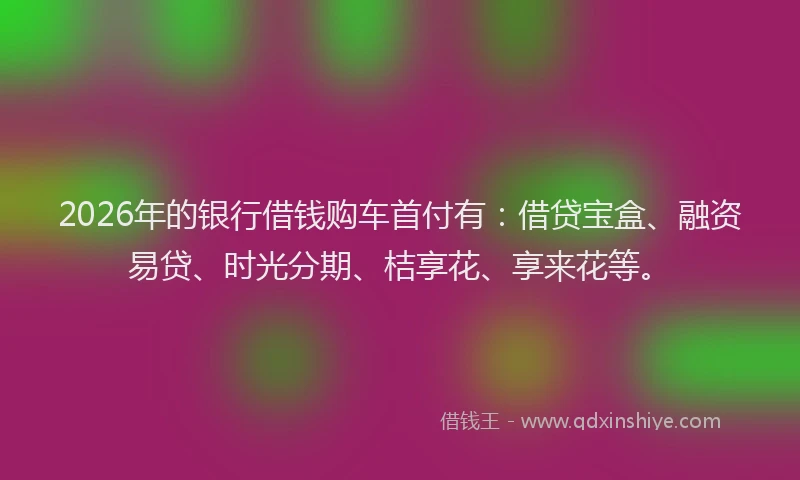 2026年的银行借钱购车首付有：借贷宝盒、融资易贷、时光分期、桔享花、享来花等。