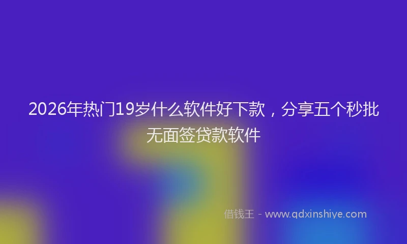 2026年热门19岁什么软件好下款，分享五个秒批无面签贷款软件