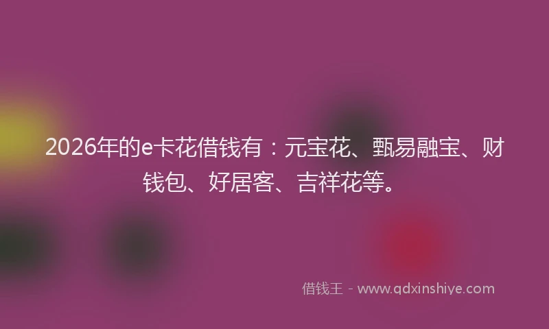 2026年的e卡花借钱有：元宝花、甄易融宝、财钱包、好居客、吉祥花等。