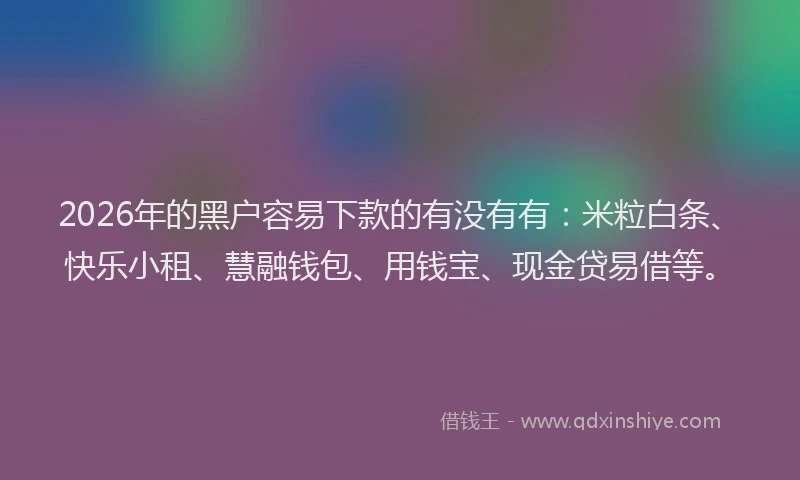2026年的黑户容易下款的有没有有：米粒白条、快乐小租、慧融钱包、用钱宝、现金贷易借等。
