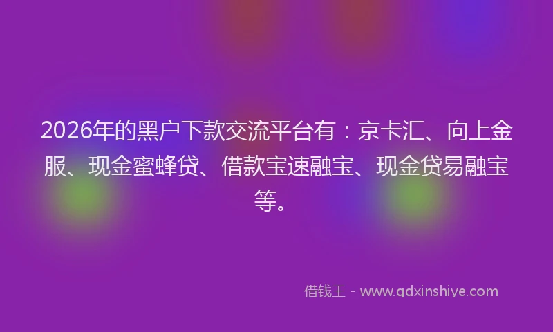 2026年的黑户下款交流平台有：京卡汇、向上金服、现金蜜蜂贷、借款宝速融宝、现金贷易融宝等。