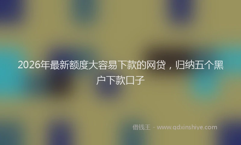 2026年最新额度大容易下款的网贷，归纳五个黑户下款口子