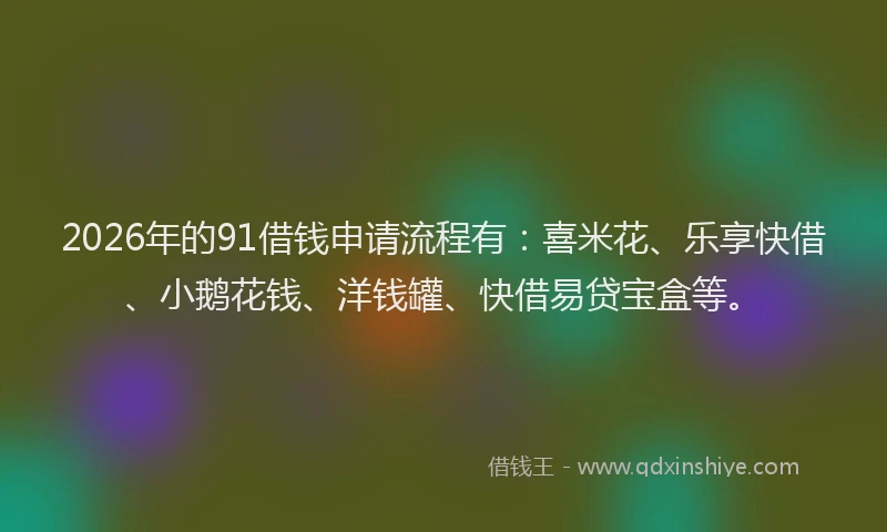 2026年的91借钱申请流程有：喜米花、乐享快借、小鹅花钱、洋钱罐、快借易贷宝盒等。