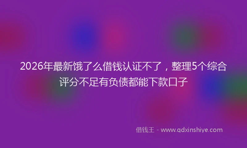 2026年最新饿了么借钱认证不了，整理5个综合评分不足有负债都能下款口子