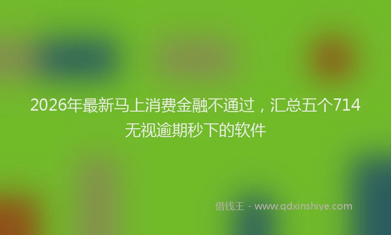 2026年最新马上消费金融不通过，汇总五个714无视逾期秒下的软件