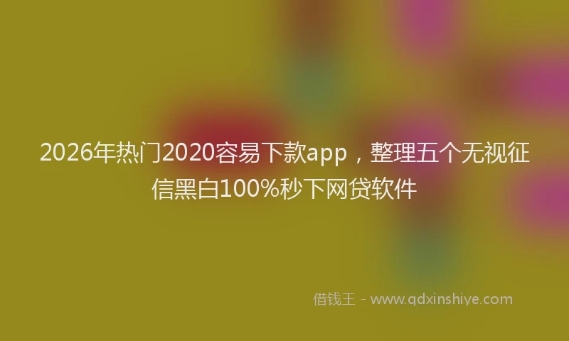 2026年热门2020容易下款app，整理五个无视征信黑白100%秒下网贷软件
