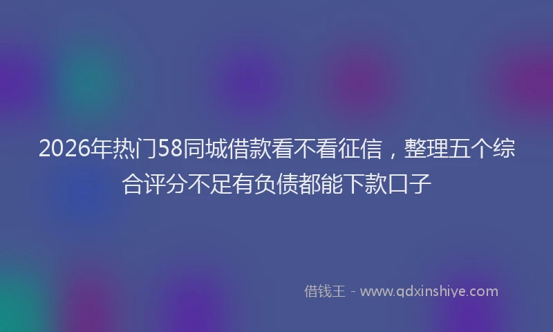 2026年热门58同城借款看不看征信，整理五个综合评分不足有负债都能下款口子
