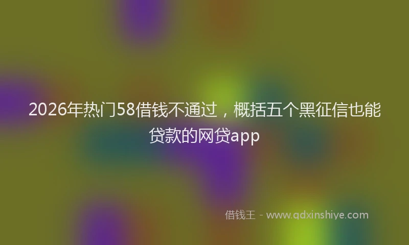 2026年热门58借钱不通过，概括五个黑征信也能贷款的网贷app