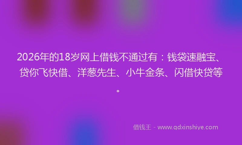 2026年的18岁网上借钱不通过有：钱袋速融宝、贷你飞快借、洋葱先生、小牛金条、闪借快贷等。