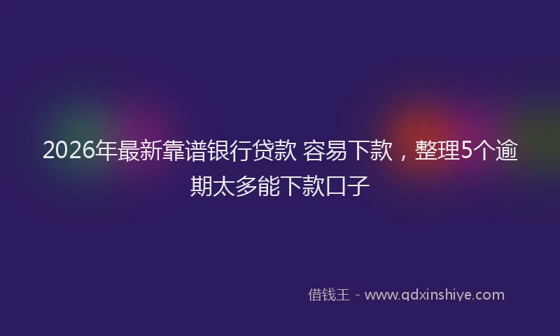 2026年最新靠谱银行贷款 容易下款，整理5个逾期太多能下款口子