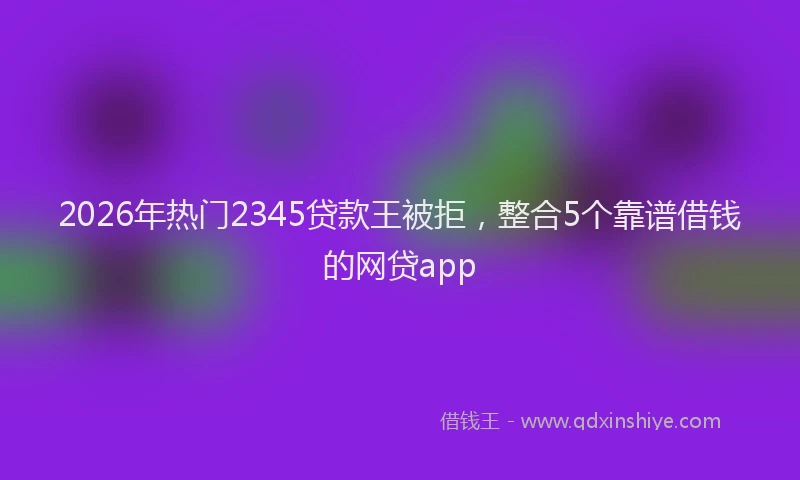 2026年热门2345贷款王被拒，整合5个靠谱借钱的网贷app