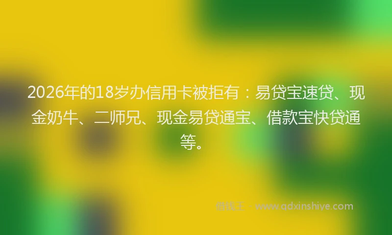 2026年的18岁办信用卡被拒有：易贷宝速贷、现金奶牛、二师兄、现金易贷通宝、借款宝快贷通等。
