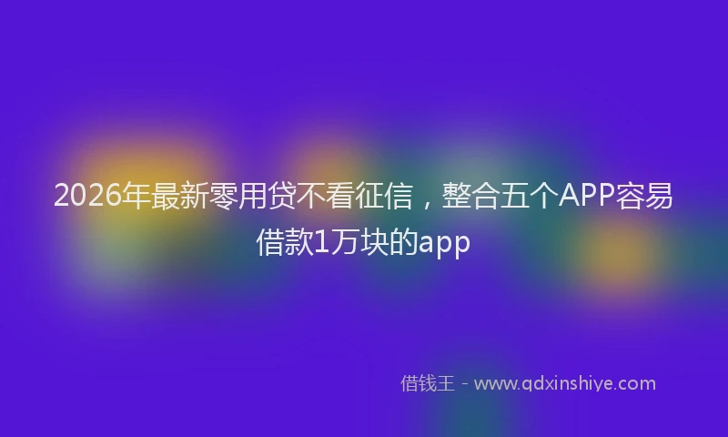 2026年最新零用贷不看征信，整合五个APP容易借款1万块的app