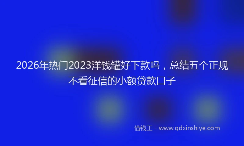 2026年热门2023洋钱罐好下款吗，总结五个正规不看征信的小额贷款口子