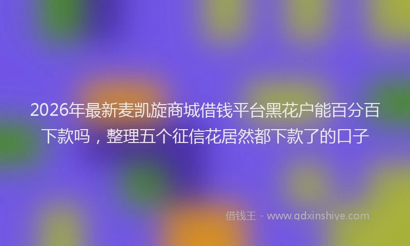 2026年最新麦凯旋商城借钱平台黑花户能百分百下款吗，整理五个征信花居然都下款了的口子