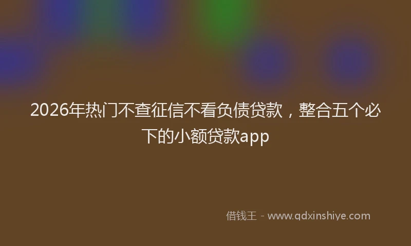 2026年热门不查征信不看负债贷款，整合五个必下的小额贷款app