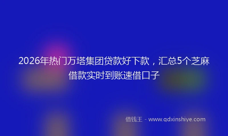 2026年热门万塔集团贷款好下款，汇总5个芝麻借款实时到账速借口子