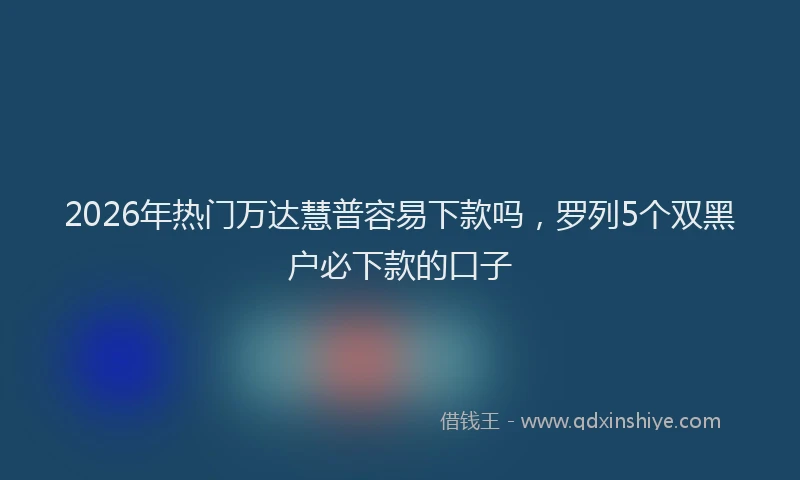 2026年热门万达慧普容易下款吗，罗列5个双黑户必下款的口子