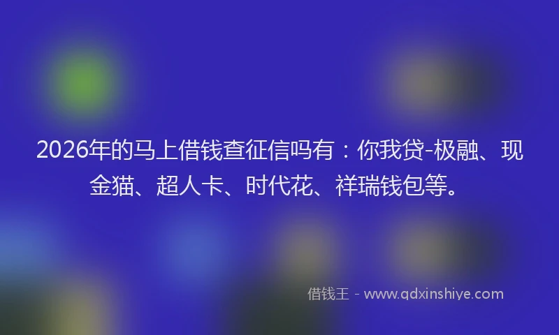 2026年的马上借钱查征信吗有：你我贷-极融、现金猫、超人卡、时代花、祥瑞钱包等。