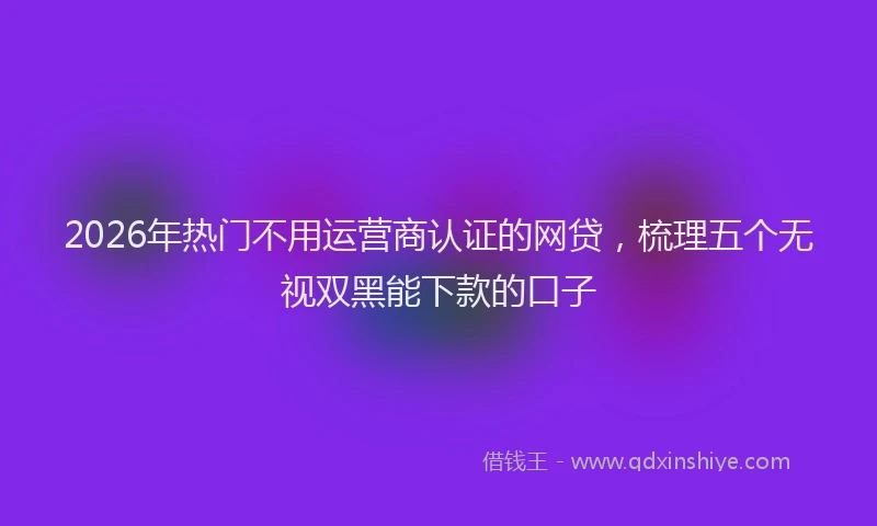 2026年热门不用运营商认证的网贷，梳理五个无视双黑能下款的口子