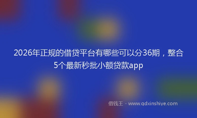 2026年正规的借贷平台有哪些可以分36期，整合5个最新秒批小额贷款app