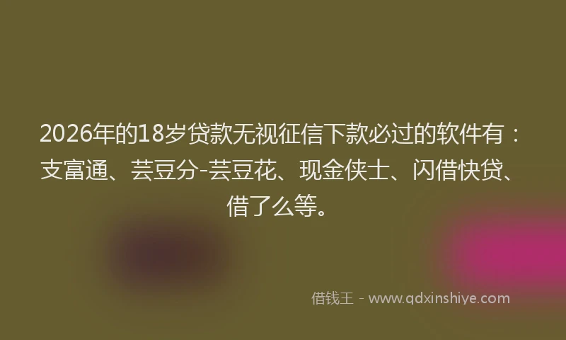 2026年的18岁贷款无视征信下款必过的软件有：支富通、芸豆分-芸豆花、现金侠士、闪借快贷、借了么等。
