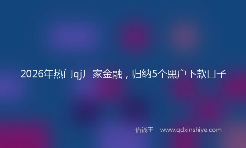 2026年热门qj厂家金融，归纳5个黑户下款口子