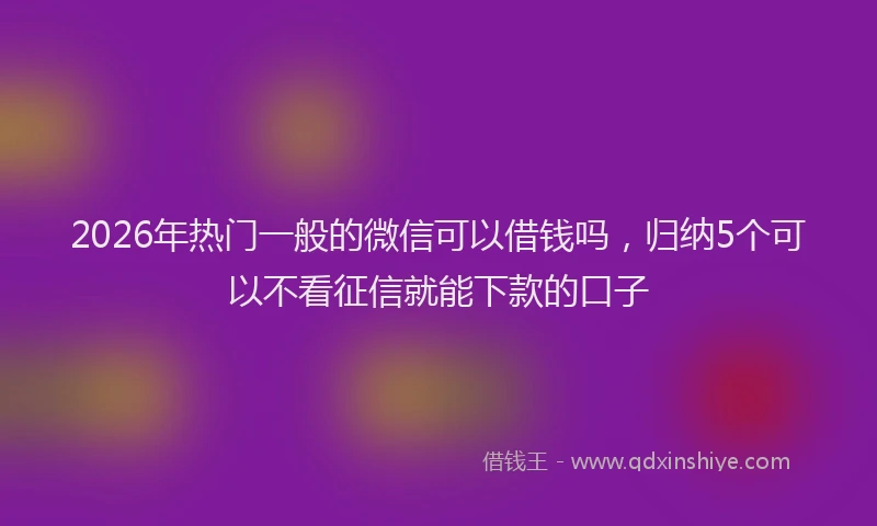 2026年热门一般的微信可以借钱吗，归纳5个可以不看征信就能下款的口子