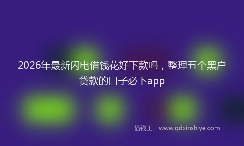 2026年最新闪电借钱花好下款吗，整理五个黑户贷款的口子必下app