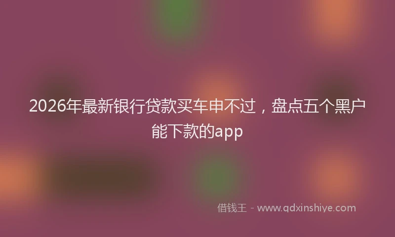 2026年最新银行贷款买车申不过，盘点五个黑户能下款的app