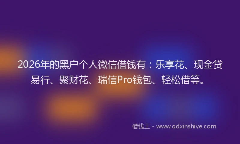 2026年的黑户个人微信借钱有：乐享花、现金贷易行、聚财花、瑞信Pro钱包、轻松借等。