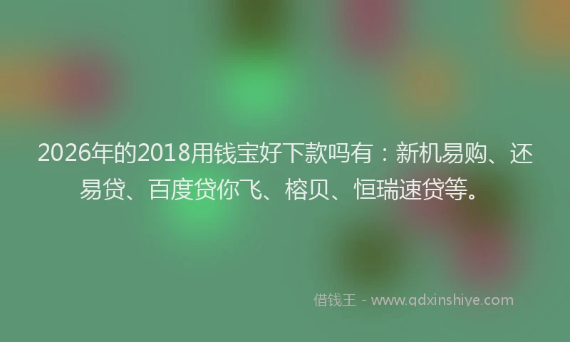 2026年的2018用钱宝好下款吗有：新机易购、还易贷、百度贷你飞、榕贝、恒瑞速贷等。
