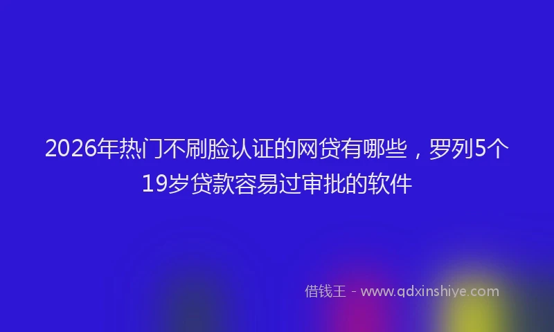 2026年热门不刷脸认证的网贷有哪些，罗列5个19岁贷款容易过审批的软件