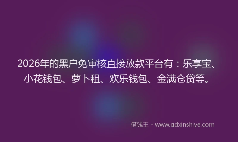 2026年的黑户免审核直接放款平台有：乐享宝、小花钱包、萝卜租、欢乐钱包、金满仓贷等。