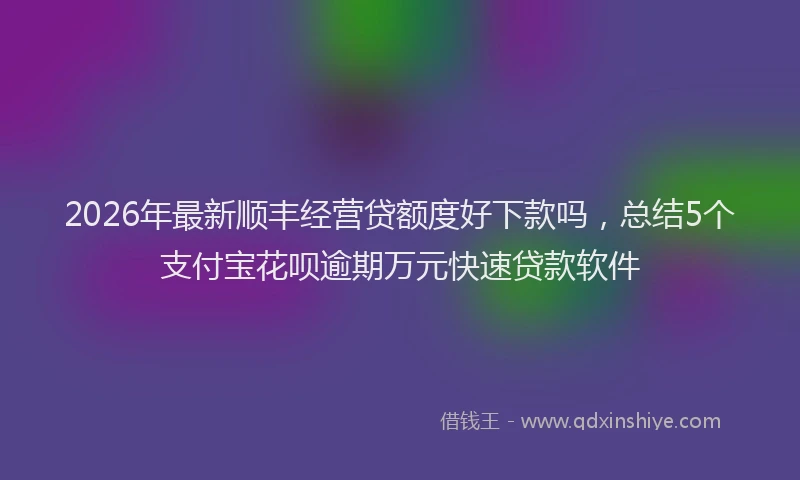 2026年最新顺丰经营贷额度好下款吗，总结5个支付宝花呗逾期万元快速贷款软件