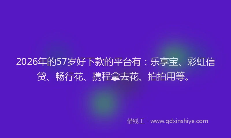2026年的57岁好下款的平台有：乐享宝、彩虹信贷、畅行花、携程拿去花、拍拍用等。