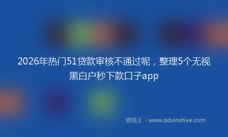 2026年热门51贷款审核不通过呢，整理5个无视黑白户秒下款口子app